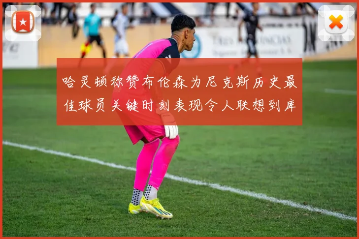 哈灵顿称赞布伦森为尼克斯历史最佳球员关键时刻表现令人联想到库里