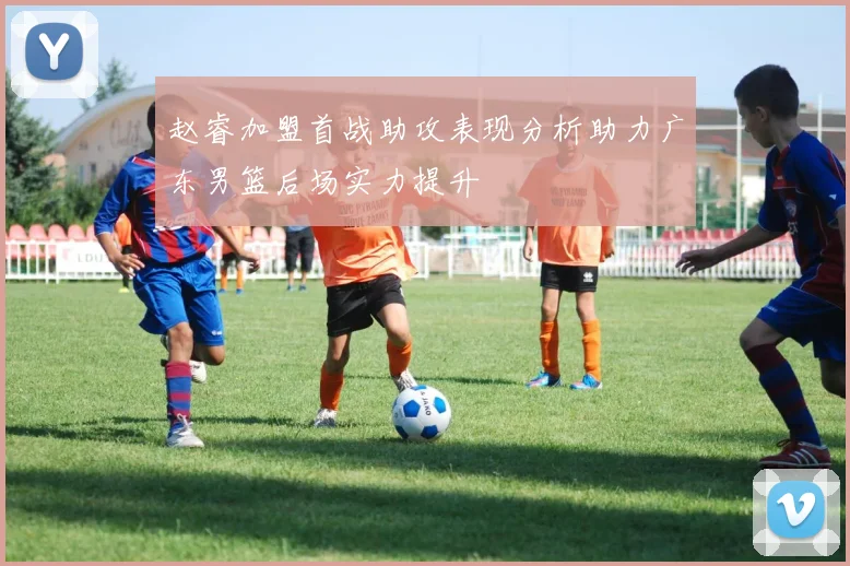 赵睿加盟首战助攻表现分析助力广东男篮后场实力提升