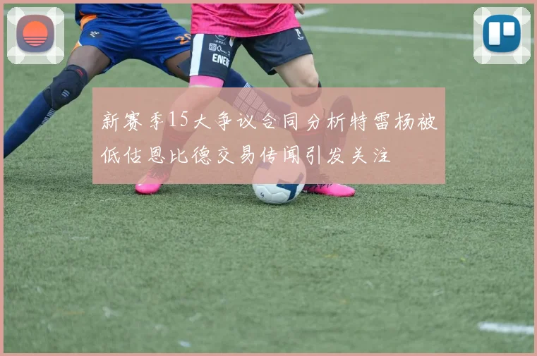 新赛季15大争议合同分析特雷杨被低估恩比德交易传闻引发关注