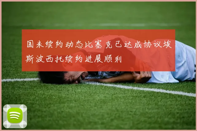 国米续约动态比塞克已达成协议埃斯波西托续约进展顺利