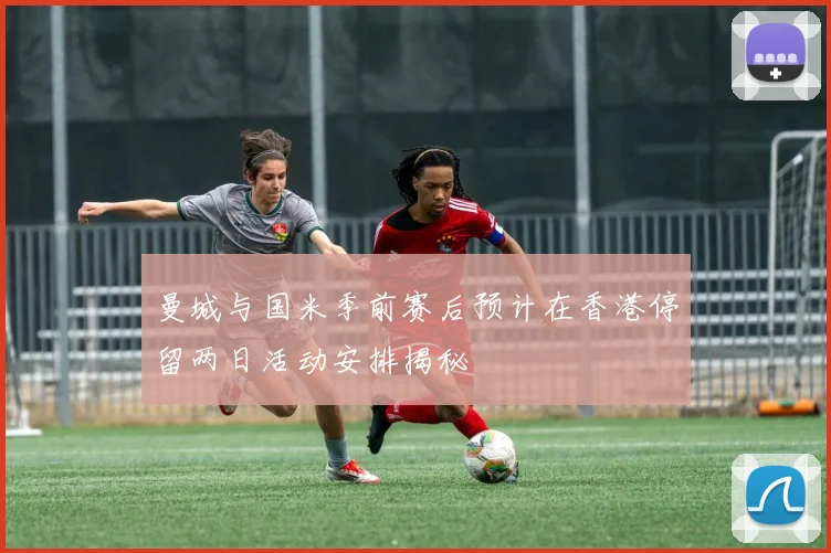 曼城与国米季前赛后预计在香港停留两日活动安排揭秘