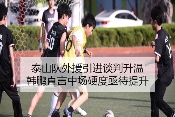 泰山队外援引进谈判升温 韩鹏直言中场硬度亟待提升